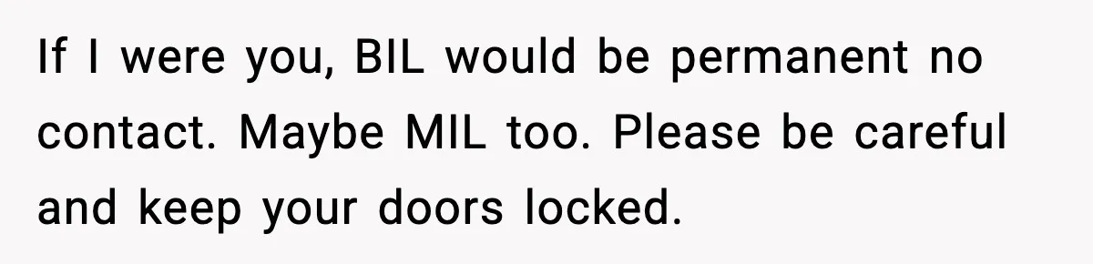 MIL Tries To Rewrite Family History By Telling Child Her Uncle Is “Daddy” If I were you, BIL would be permanent no contact. Maybe MIL too. Please be careful and keep your doors locked.