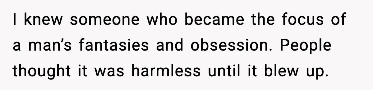 MIL Tries To Rewrite Family History By Telling Child Her Uncle Is “Daddy” I knew someone who became the focus of a man’s fantasies and obsession. People thought it was harmless until it blew up.