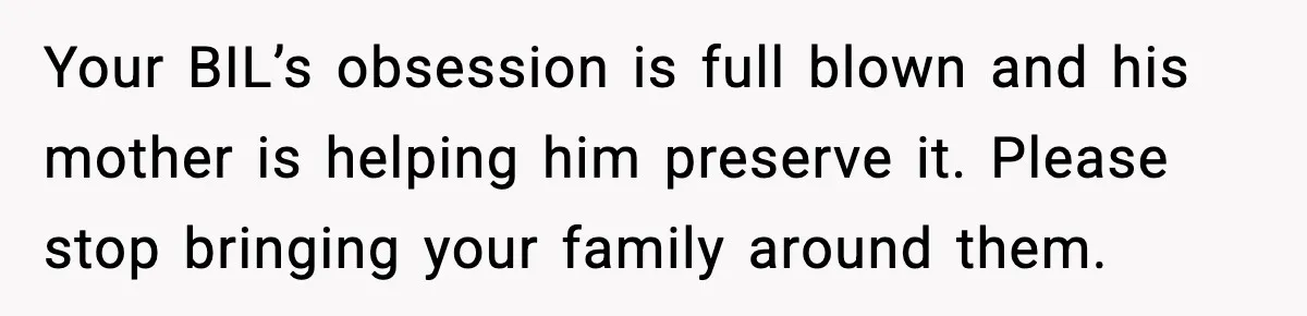 MIL Tries To Rewrite Family History By Telling Child Her Uncle Is “Daddy” Your BIL’s obsession is full blown and his mother is helping him preserve it. Please stop bringing your family around them.