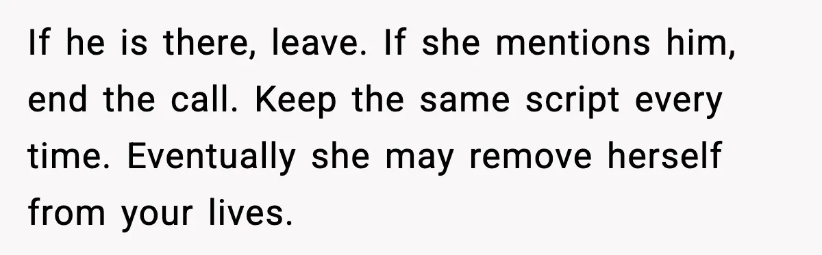 MIL Tries To Rewrite Family History By Telling Child Her Uncle Is “Daddy” If he is there, leave. If she mentions him, end the call. Keep the same script every time. Eventually she may remove herself from your lives.