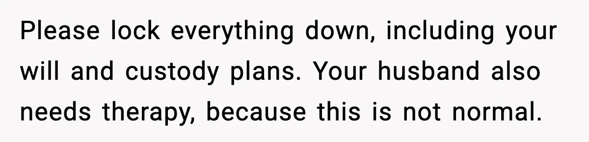 MIL Tries To Rewrite Family History By Telling Child Her Uncle Is “Daddy” Please lock everything down, including your will and custody plans. Your husband also needs therapy, because this is not normal.