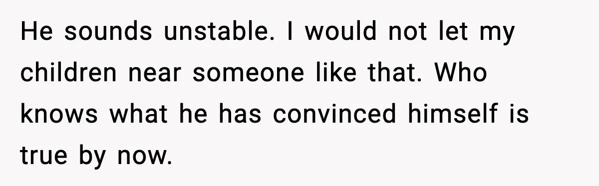 MIL Tries To Rewrite Family History By Telling Child Her Uncle Is “Daddy” He sounds unstable. I would not let my children near someone like that. Who knows what he has convinced himself is true by now.