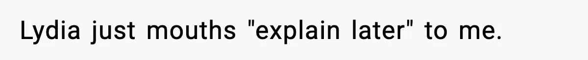 Lydia just mouths "explain later" to me.