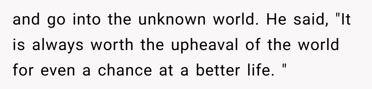 and go into the unknown world. He said, "It is always worth the upheaval of the world for even a chance at a better life. "