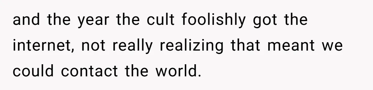 and the year the cult foolishly got the internet, not really realizing that meant we could contact the world.