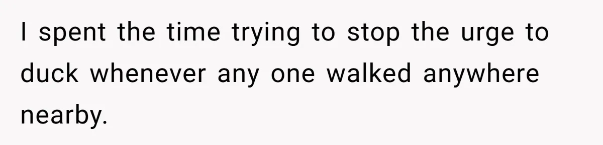 I spent the time trying to stop the urge to duck whenever any one walked anywhere nearby.