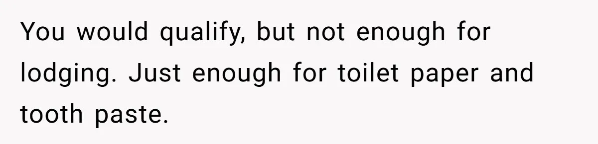 You would qualify, but not enough for lodging. Just enough for toilet paper and tooth paste.