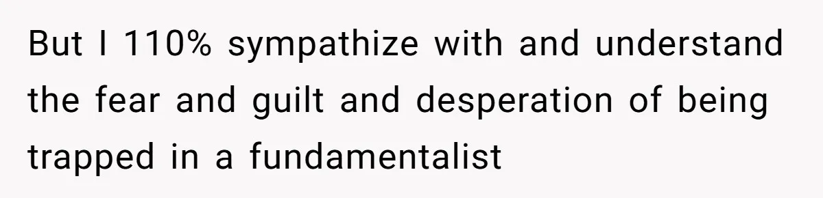 But I 110% sympathize with and understand the fear and guilt and desperation of being trapped in a fundamentalist