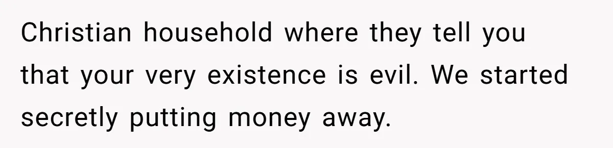 Christian household where they tell you that your very existence is evil. We started secretly putting money away.