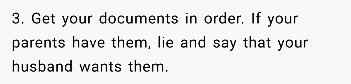 3. Get your documents in order. If your parents have them, lie and say that your husband wants them.