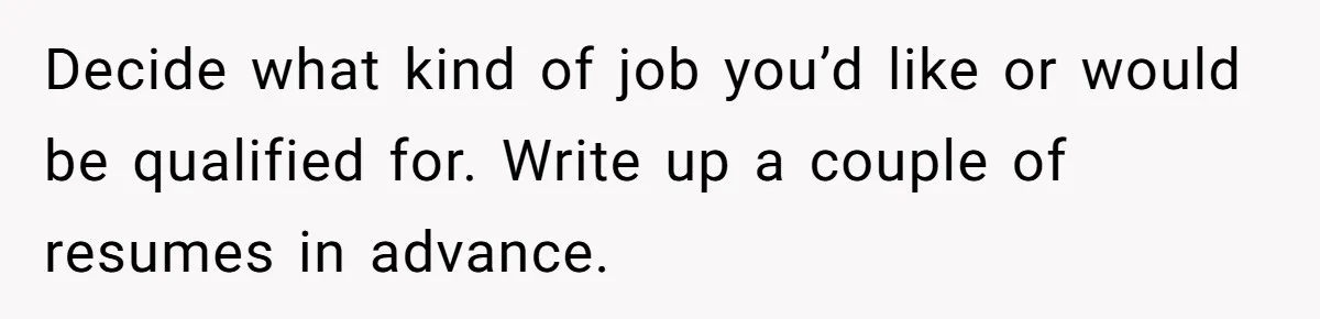 Decide what kind of job you’d like or would be qualified for. Write up a couple of resumes in advance.