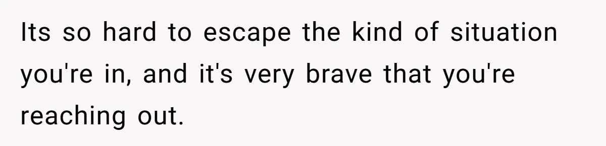 Its so hard to escape the kind of situation you're in, and it's very brave that you're reaching out.