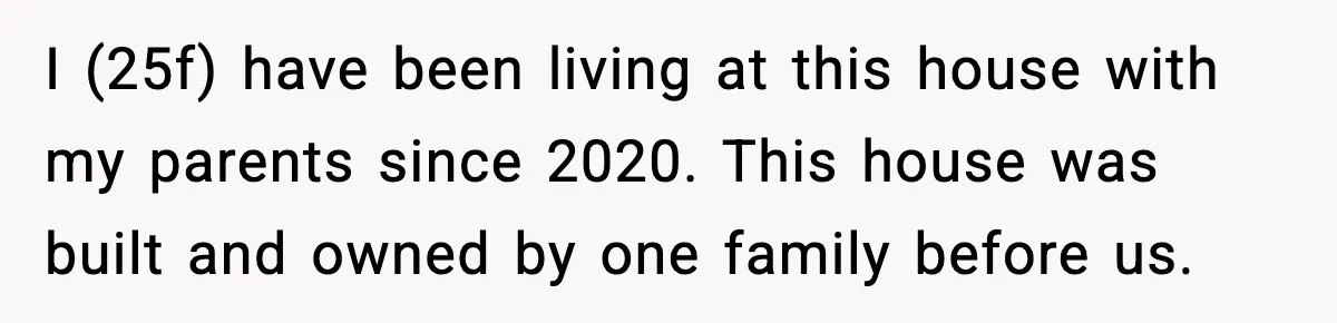 Woman Refuses Entry To Former Homeowner After She Screams Over Sold Belongings I (25f) have been living at this house with my parents since 2020. This house was built and owned by one family before us.