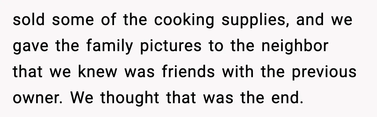 Woman Refuses Entry To Former Homeowner After She Screams Over Sold Belongings sold some of the cooking supplies, and we gave the family pictures to the neighbor that we knew was friends with the previous owner. We thought that was the end.