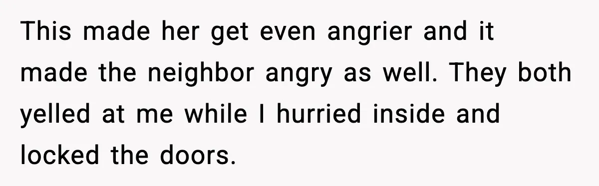 Woman Refuses Entry To Former Homeowner After She Screams Over Sold Belongings This made her get even angrier and it made the neighbor angry as well. They both yelled at me while I hurried inside and locked the doors.