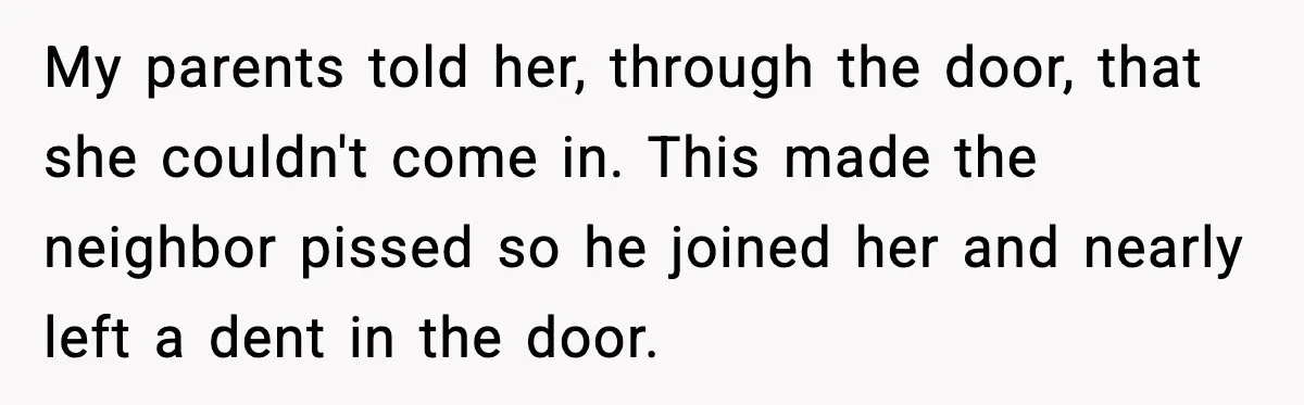 Woman Refuses Entry To Former Homeowner After She Screams Over Sold Belongings My parents told her, through the door, that she couldn't come in. This made the neighbor pissed so he joined her and nearly left a dent in the door.