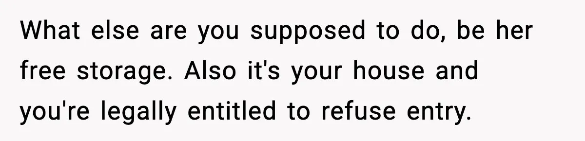 Woman Refuses Entry To Former Homeowner After She Screams Over Sold Belongings What else are you supposed to do, be her free storage. Also it's your house and you're legally entitled to refuse entry.