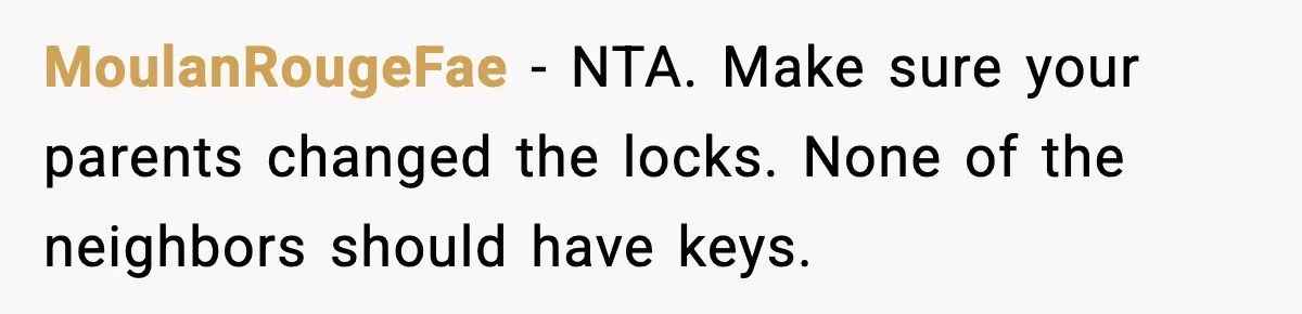 Woman Refuses Entry To Former Homeowner After She Screams Over Sold Belongings MoulanRougeFae - NTA. Make sure your parents changed the locks. None of the neighbors should have keys.