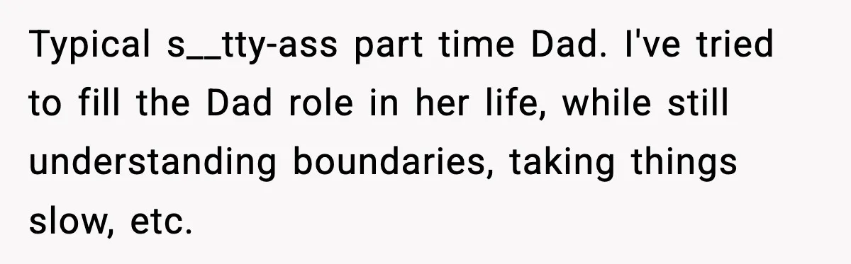 Man Helps Raise Girlfriend’s Daughter For Two Years, Then Refuses To Pay After She Says He’s Not Her Dad Typical s__tty-ass part time Dad. I've tried to fill the Dad role in her life, while still understanding boundaries, taking things slow, etc.