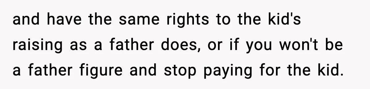 Man Helps Raise Girlfriend’s Daughter For Two Years, Then Refuses To Pay After She Says He’s Not Her Dad and have the same rights to the kid's raising as a father does, or if you won't be a father figure and stop paying for the kid.