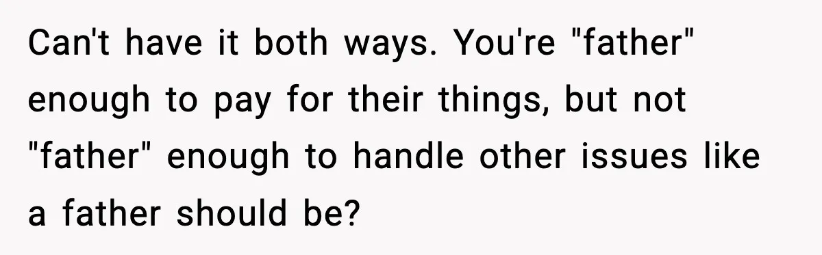 Man Helps Raise Girlfriend’s Daughter For Two Years, Then Refuses To Pay After She Says He’s Not Her Dad Can't have it both ways. You're "father" enough to pay for their things, but not "father" enough to handle other issues like a father should be?