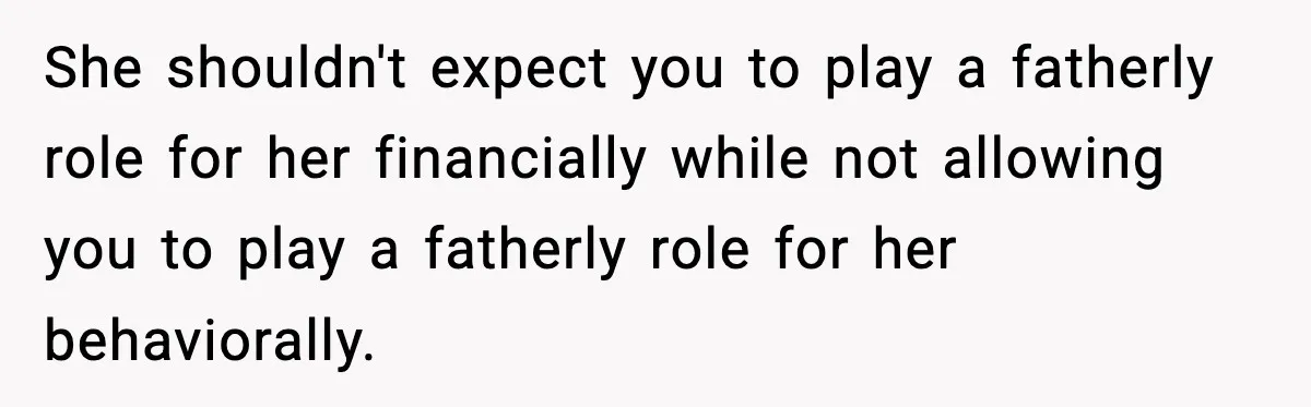 Man Helps Raise Girlfriend’s Daughter For Two Years, Then Refuses To Pay After She Says He’s Not Her Dad She shouldn't expect you to play a fatherly role for her financially while not allowing you to play a fatherly role for her behaviorally.