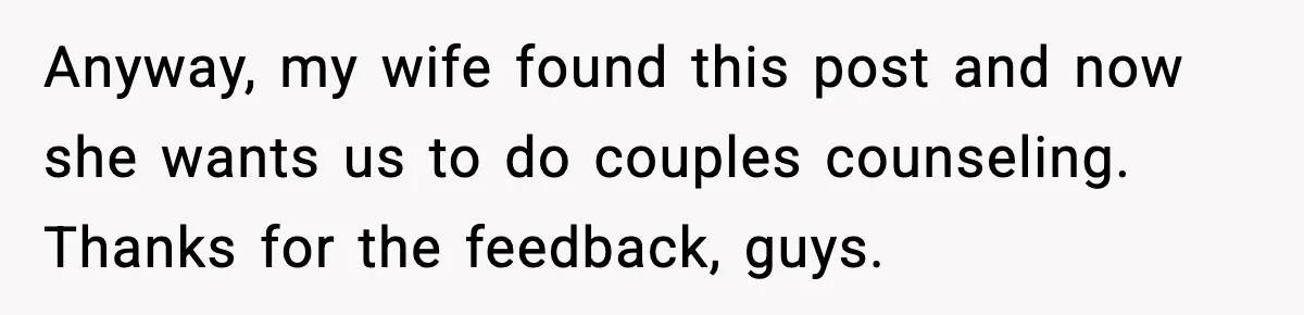 Anyway, my wife found this post and now she wants us to do couples counseling. Thanks for the feedback, guys.