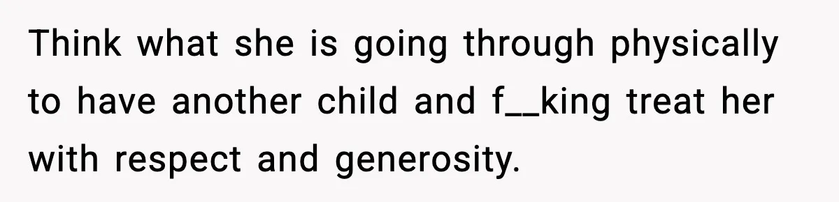 Think what she is going through physically to have another child and f__king treat her with respect and generosity.