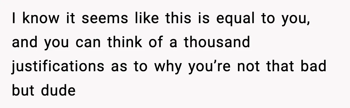 I know it seems like this is equal to you, and you can think of a thousand justifications as to why you’re not that bad but dude