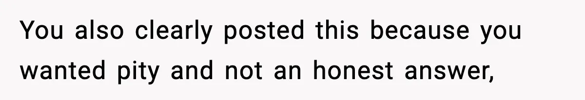 You also clearly posted this because you wanted pity and not an honest answer,