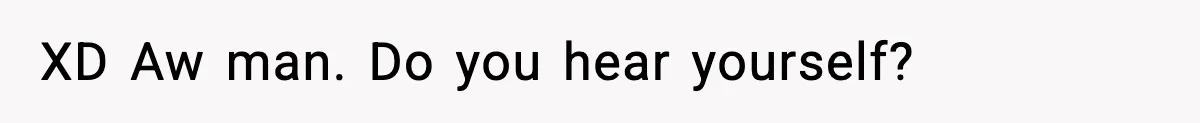 XD Aw man. Do you hear yourself?