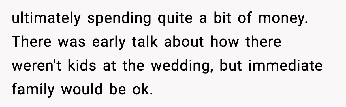 Bride’s Strict “No Kids” Wedding Rules Leave Parents Facing Impossible Choice ultimately spending quite a bit of money. There was early talk about how there weren't kids at the wedding, but immediate family would be ok.