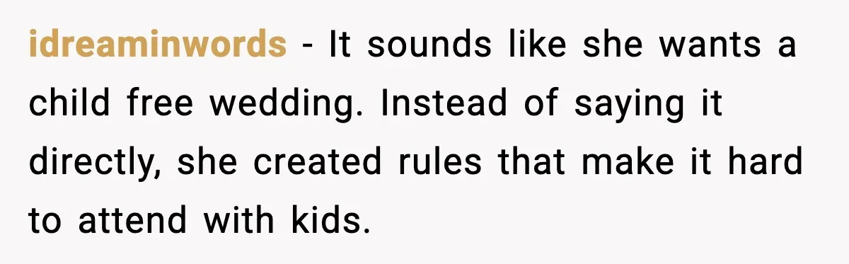 Bride’s Strict “No Kids” Wedding Rules Leave Parents Facing Impossible Choice idreaminwords - It sounds like she wants a child free wedding. Instead of saying it directly, she created rules that make it hard to attend with kids.