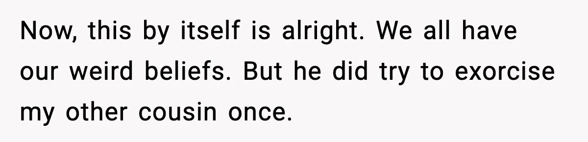 Now, this by itself is alright. We all have our weird beliefs. But he did try to exorcise my other cousin once.