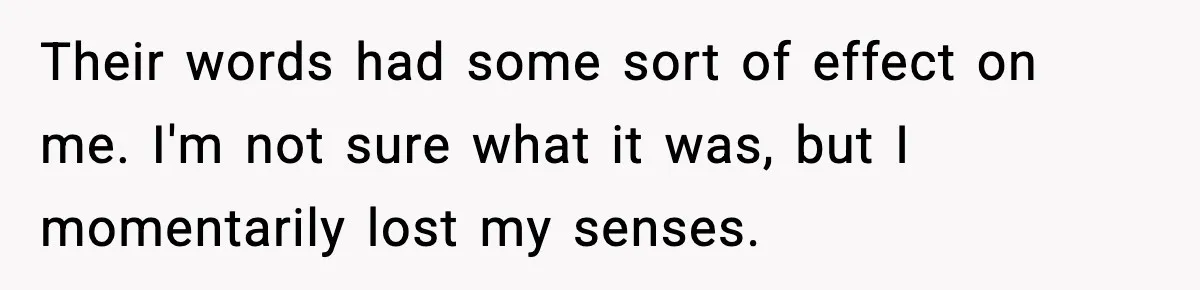 Their words had some sort of effect on me. I'm not sure what it was, but I momentarily lost my senses.
