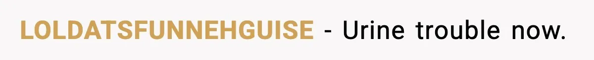 LOLDATSFUNNEHGUISE - Urine trouble now.