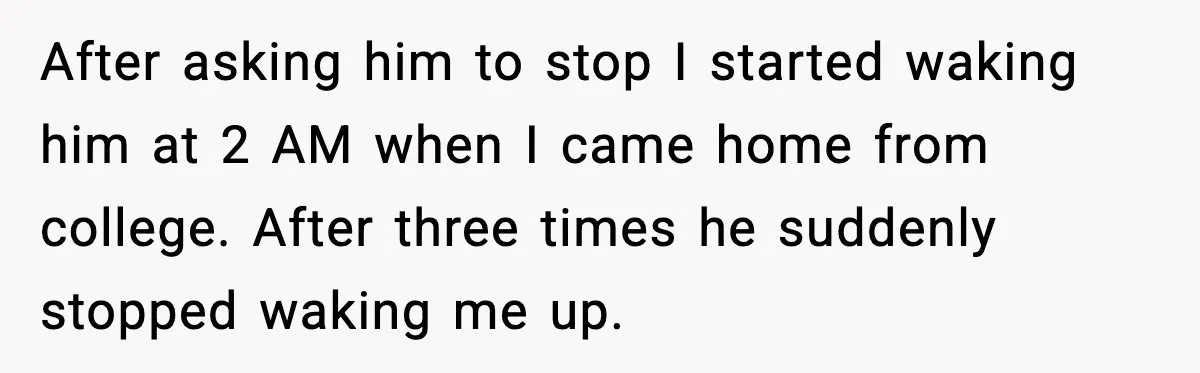 Husband Keeps Waking Wife At 3:30 AM, She Teaches Him A Perfect Lesson After asking him to stop I started waking him at 2 AM when I came home from college. After three times he suddenly stopped waking me up.