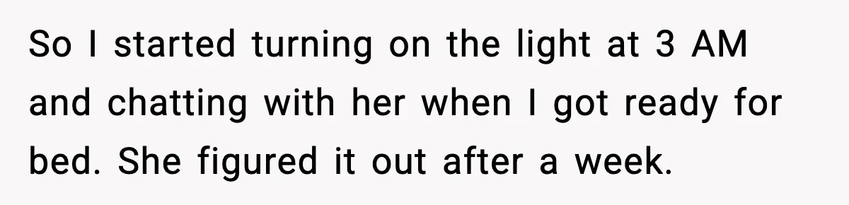 Husband Keeps Waking Wife At 3:30 AM, She Teaches Him A Perfect Lesson So I started turning on the light at 3 AM and chatting with her when I got ready for bed. She figured it out after a week.