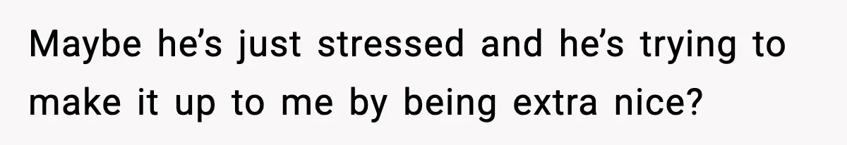 Maybe he’s just stressed and he’s trying to make it up to me by being extra nice?