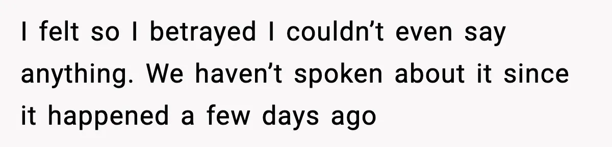 I felt so I betrayed I couldn’t even say anything. We haven’t spoken about it since it happened a few days ago