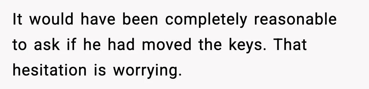 It would have been completely reasonable to ask if he had moved the keys. That hesitation is worrying.