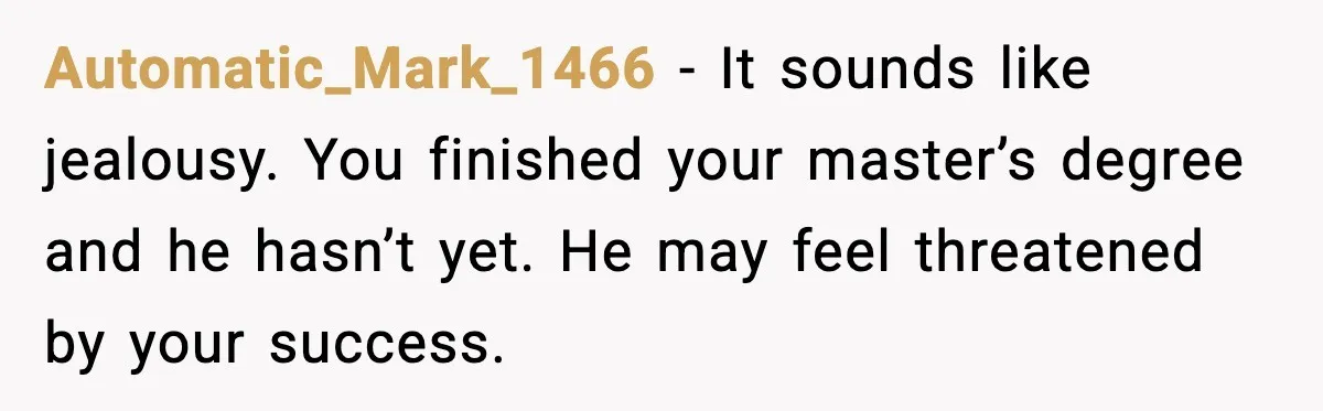 Automatic_Mark_1466 - It sounds like jealousy. You finished your master’s degree and he hasn’t yet. He may feel threatened by your success.