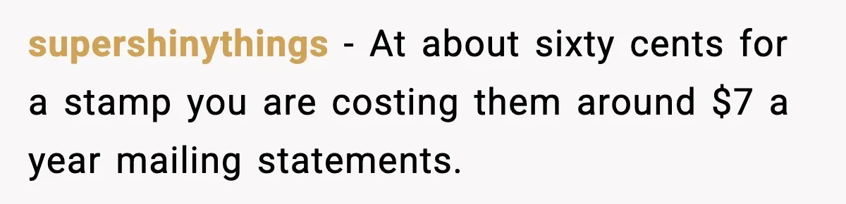 Bank Charges $135 to Close Account, Man Leaves $1 and Lets Them Mail Statements supershinythings - At about sixty cents for a stamp you are costing them around $7 a year mailing statements.