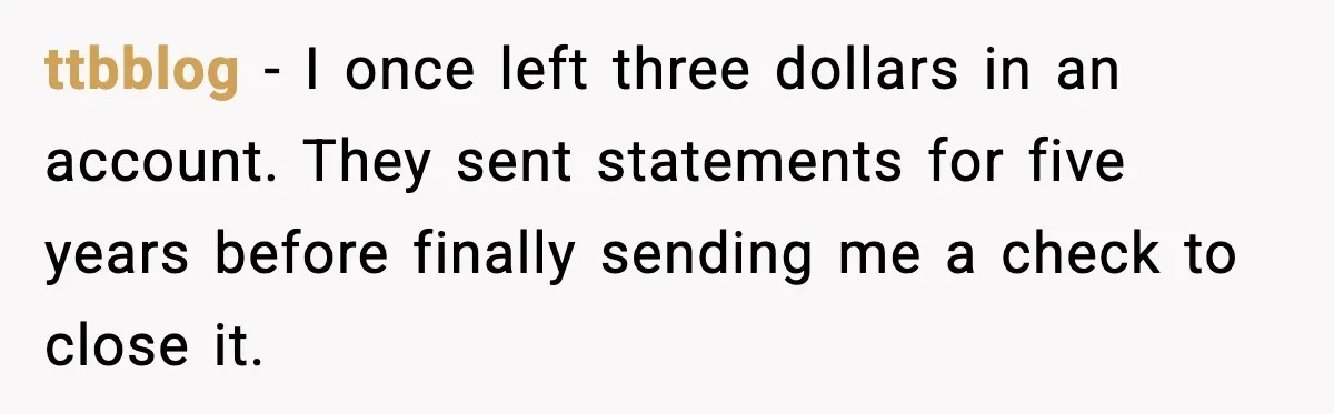 Bank Charges $135 to Close Account, Man Leaves $1 and Lets Them Mail Statements ttbblog - I once left three dollars in an account. They sent statements for five years before finally sending me a check to close it.