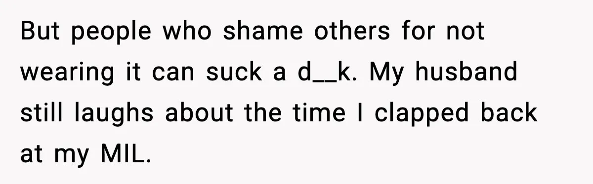 MIL Says Daughter-In-Law Is “Unattractive,” Son Immediately Calls Her Out But people who shame others for not wearing it can suck a d__k. My husband still laughs about the time I clapped back at my MIL.