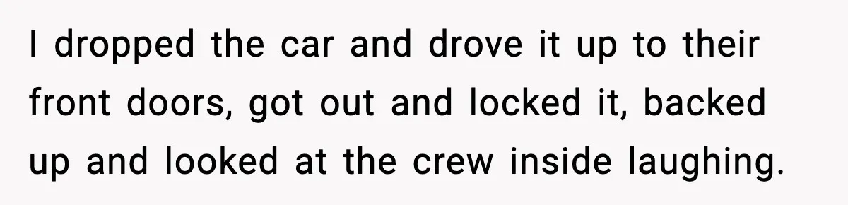 I dropped the car and drove it up to their front doors, got out and locked it, backed up and looked at the crew inside laughing.