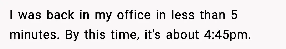 I was back in my office in less than 5 minutes. By this time, it's about 4:45pm.