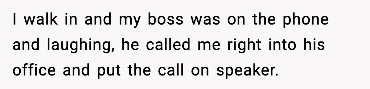 I walk in and my boss was on the phone and laughing, he called me right into his office and put the call on speaker.