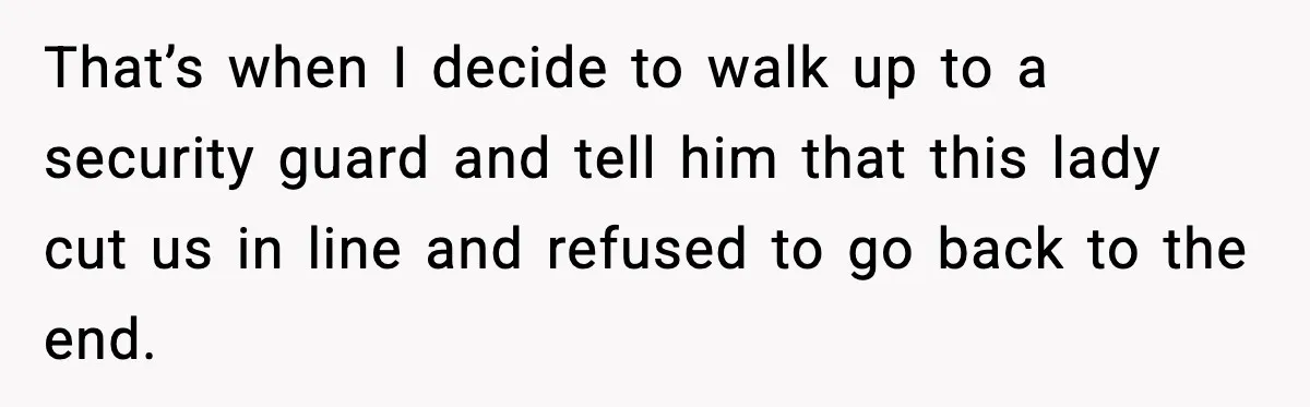 That’s when I decide to walk up to a security guard and tell him that this lady cut us in line and refused to go back to the end.