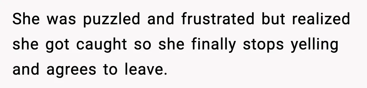 She was puzzled and frustrated but realized she got caught so she finally stops yelling and agrees to leave.